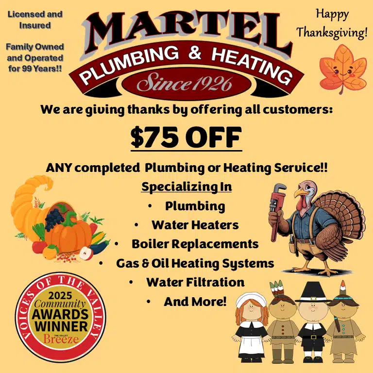 We are giving thanks by offering all customers $75 off on any completed plumbing or heating service. Specializing in plumbing, water heaters, boiler replacements, gas & oil heating systems, water filtration and more! Happy Thanksgiving! 2025 Community Awards winner Voices of the Valley. The Valley Breeze. Martel Plumbing & Heating Since 1926 licensed and insured. Family owned and operated for 99 years!